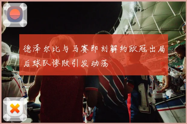 德泽尔比与马赛即刻解约欧冠出局后球队惨败引发动荡