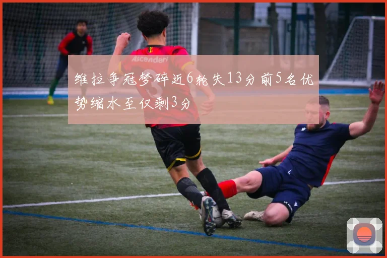 维拉争冠梦碎近6轮失13分前5名优势缩水至仅剩3分
