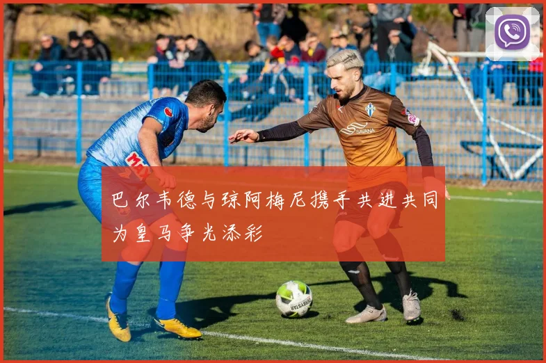 巴尔韦德与琼阿梅尼携手共进共同为皇马争光添彩