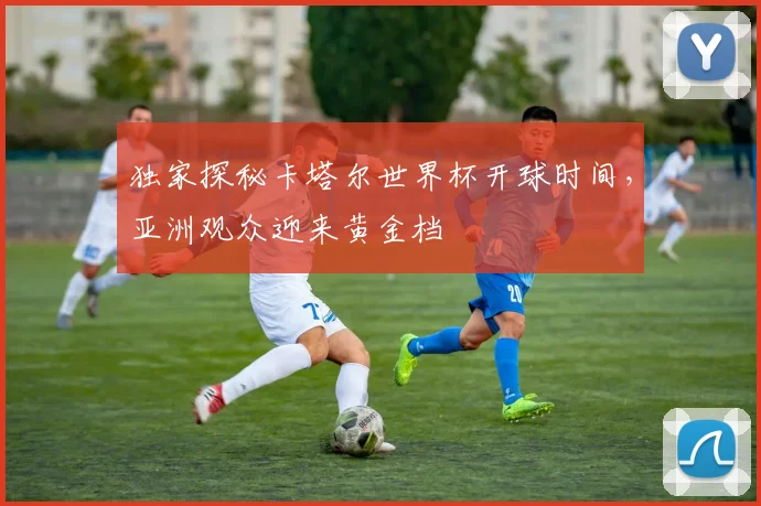 独家探秘卡塔尔世界杯开球时间，亚洲观众迎来黄金档