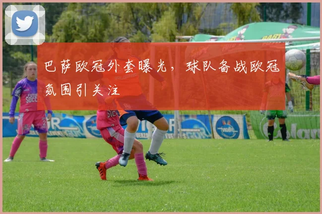 巴萨欧冠外套曝光，球队备战欧冠氛围引关注