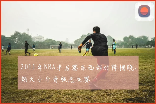 2011年NBA季后赛东西部对阵揭晓，热火小牛晋级总决赛