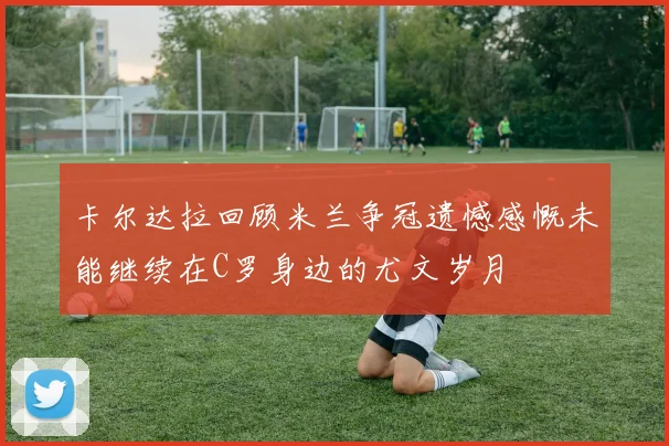 卡尔达拉回顾米兰争冠遗憾感慨未能继续在C罗身边的尤文岁月