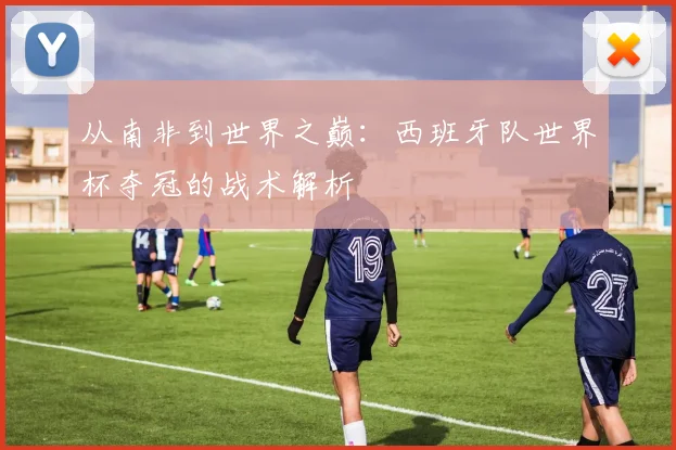 从南非到世界之巅：西班牙队世界杯夺冠的战术解析