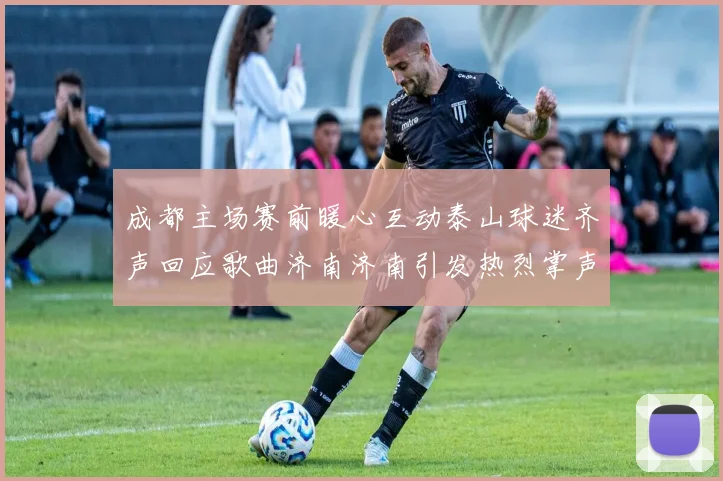 成都主场赛前暖心互动泰山球迷齐声回应歌曲济南济南引发热烈掌声