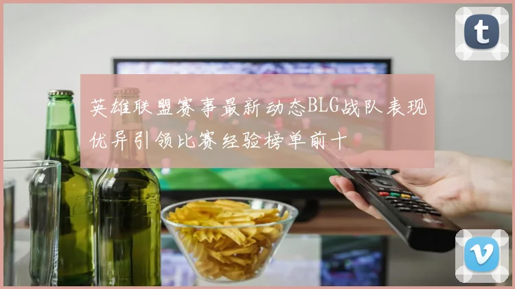英雄联盟赛事最新动态BLG战队表现优异引领比赛经验榜单前十