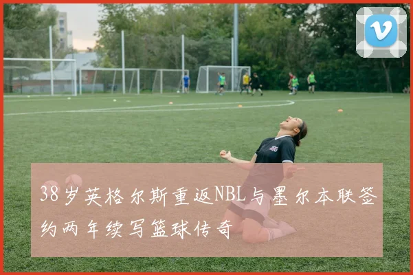 38岁英格尔斯重返NBL与墨尔本联签约两年续写篮球传奇